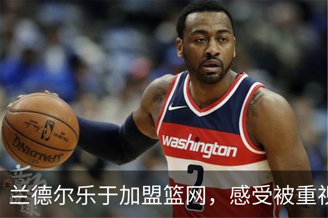 兰德尔乐于加盟篮网，感受被重视的良好氛围